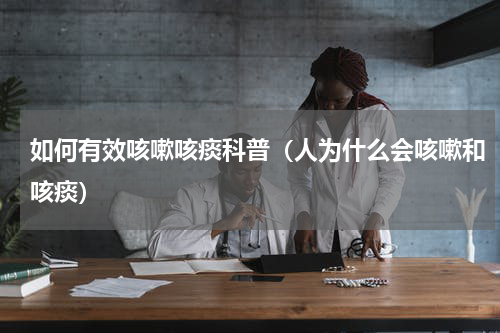 如何有效咳嗽咳痰科普（人为什么会咳嗽和咳痰）