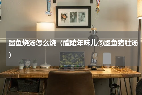 墨鱼烧汤怎么烧（醴陵年味儿⑤墨鱼猪肚汤）