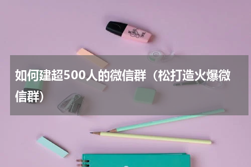 如何建超500人的微信群（松打造火爆微信群）