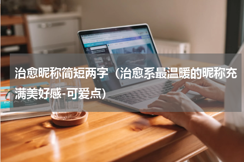 治愈昵称简短两字（治愈系最温暖的昵称充满美好感-可爱点）