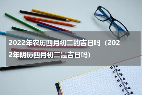2022年农历四月初二的吉日吗（2022年阴历四月初二是吉日吗）