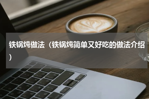 铁锅炖做法（铁锅炖简单又好吃的做法介绍）
