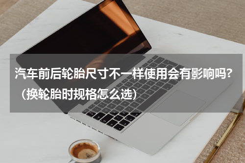 汽车前后轮胎尺寸不一样使用会有影响吗?（换轮胎时规格怎么选）