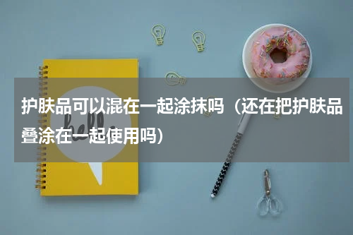 护肤品可以混在一起涂抹吗（还在把护肤品叠涂在一起使用吗）