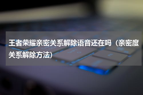 王者荣耀亲密关系解除语音还在吗（亲密度关系解除方法）