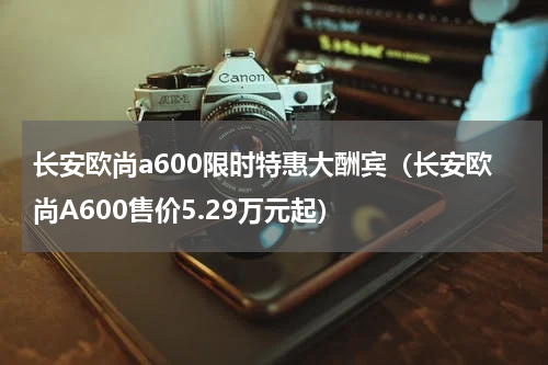 长安欧尚a600限时特惠大酬宾（长安欧尚A600售价5.29万元起）