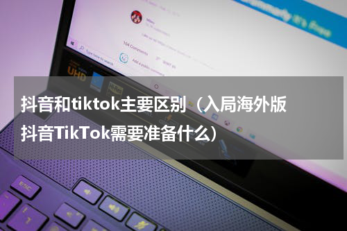 抖音和tiktok主要区别（入局海外版抖音TikTok需要准备什么）