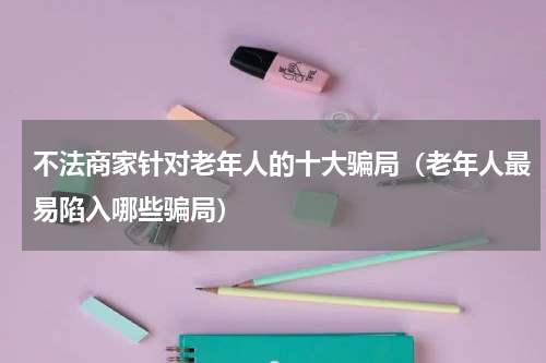 不法商家针对老年人的十大骗局（老年人最易陷入哪些骗局）