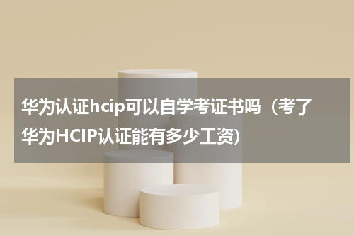 华为认证hcip可以自学考证书吗（考了华为HCIP认证能有多少工资）