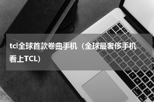 tcl全球首款卷曲手机（全球最奢侈手机看上TCL）
