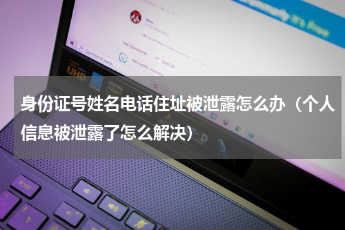 身份证号姓名电话住址被泄露怎么办（个人信息被泄露了怎么解决）