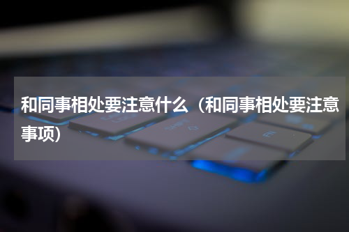 和同事相处要注意什么（和同事相处要注意事项）
