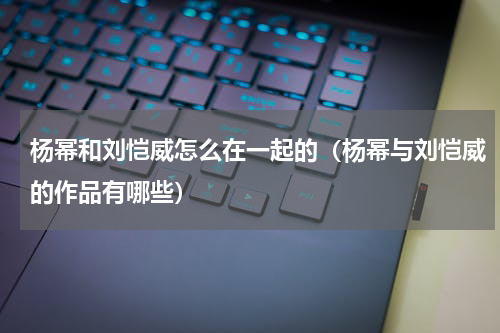 杨幂和刘恺威怎么在一起的（杨幂与刘恺威的作品有哪些）