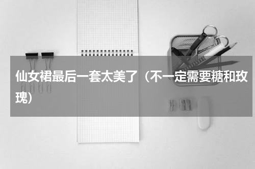 仙女裙最后一套太美了（不一定需要糖和玫瑰）