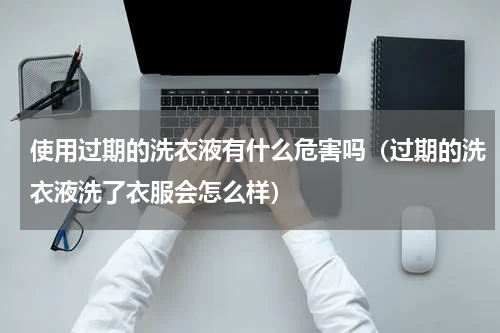 使用过期的洗衣液有什么危害吗（过期的洗衣液洗了衣服会怎么样）