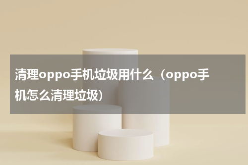 清理oppo手机垃圾用什么（oppo手机怎么清理垃圾）