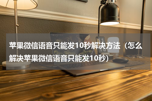 苹果微信语音只能发10秒解决方法（怎么解决苹果微信语音只能发10秒）