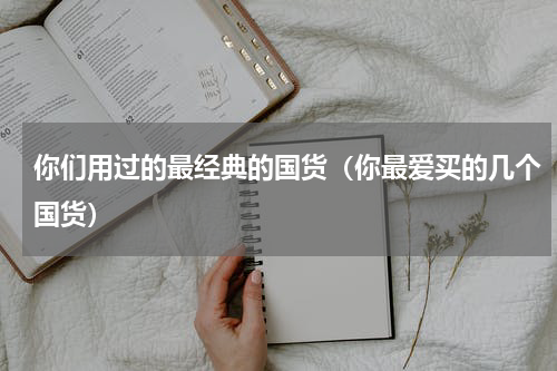 你们用过的最经典的国货（你最爱买的几个国货）