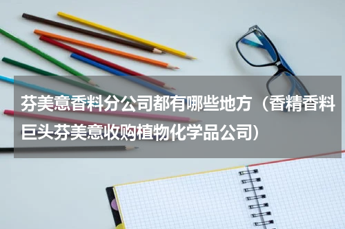 芬美意香料分公司都有哪些地方（香精香料巨头芬美意收购植物化学品公司）