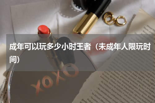 成年可以玩多少小时王者（未成年人限玩时间）