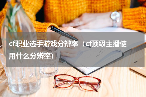cf职业选手游戏分辨率（cf顶级主播使用什么分辨率）