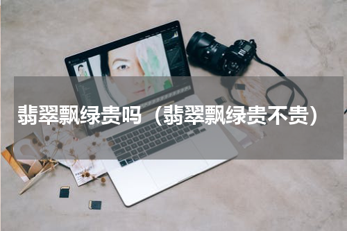 翡翠飘绿贵吗（翡翠飘绿贵不贵）