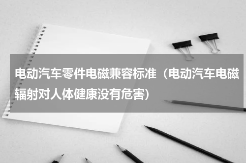 电动汽车零件电磁兼容标准（电动汽车电磁辐射对人体健康没有危害）