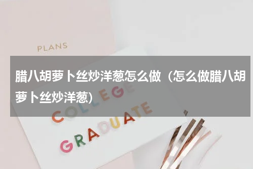 腊八胡萝卜丝炒洋葱怎么做（怎么做腊八胡萝卜丝炒洋葱）