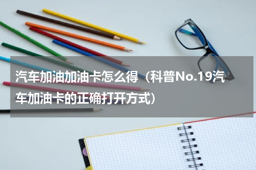 汽车加油加油卡怎么得（科普No.19汽车加油卡的正确打开方式）