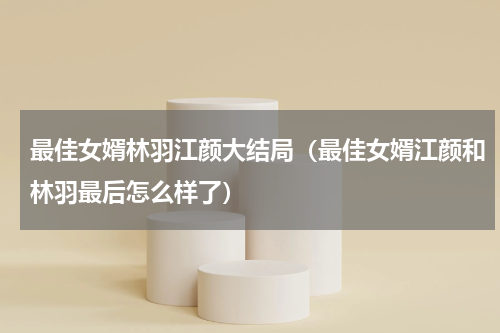 最佳女婿林羽江颜大结局（最佳女婿江颜和林羽最后怎么样了）