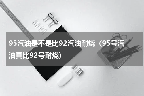 95汽油是不是比92汽油耐烧（95号汽油真比92号耐烧）