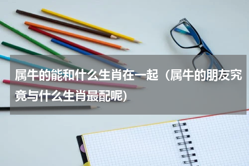 属牛的能和什么生肖在一起（属牛的朋友究竟与什么生肖最配呢）