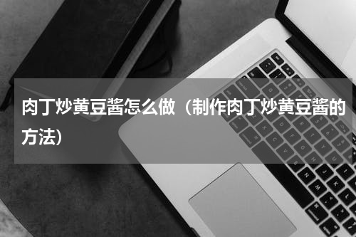 肉丁炒黄豆酱怎么做（制作肉丁炒黄豆酱的方法）
