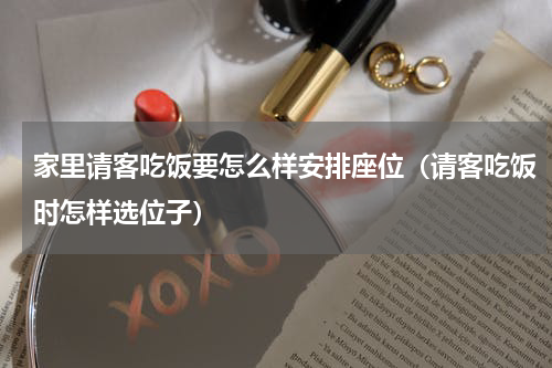 家里请客吃饭要怎么样安排座位（请客吃饭时怎样选位子）
