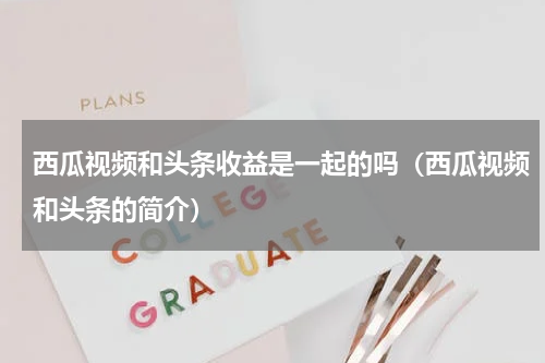 西瓜视频和头条收益是一起的吗（西瓜视频和头条的简介）