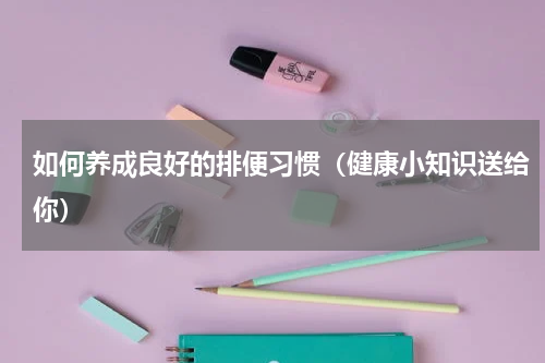 如何养成良好的排便习惯（健康小知识送给你）