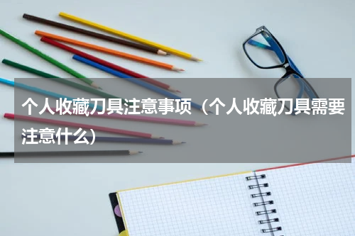 个人收藏刀具注意事项（个人收藏刀具需要注意什么）