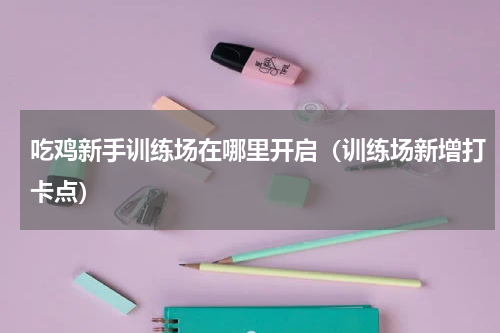 吃鸡新手训练场在哪里开启（训练场新增打卡点）