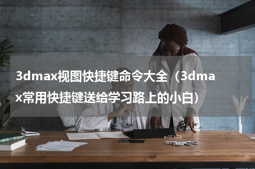 3dmax视图快捷键命令大全（3dmax常用快捷键送给学习路上的小白）