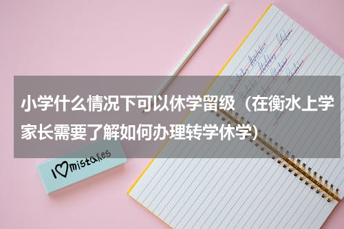小学什么情况下可以休学留级（在衡水上学家长需要了解如何办理转学休学）