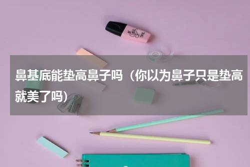 鼻基底能垫高鼻子吗（你以为鼻子只是垫高就美了吗）