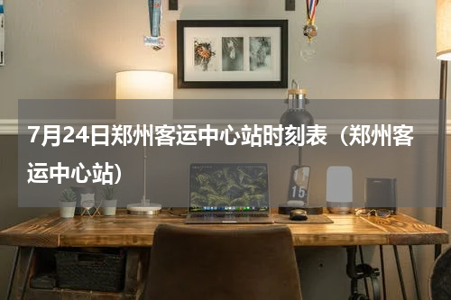 7月24日郑州客运中心站时刻表（郑州客运中心站）