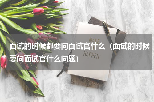 面试的时候都要问面试官什么（面试的时候要问面试官什么问题）