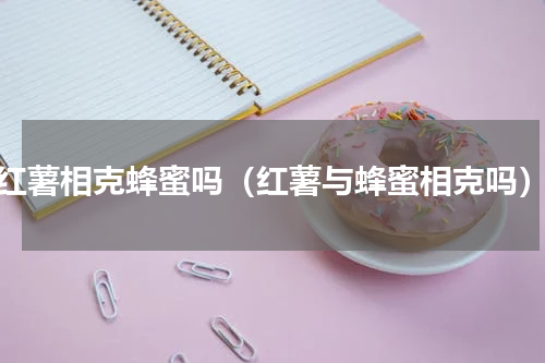 红薯相克蜂蜜吗（红薯与蜂蜜相克吗）