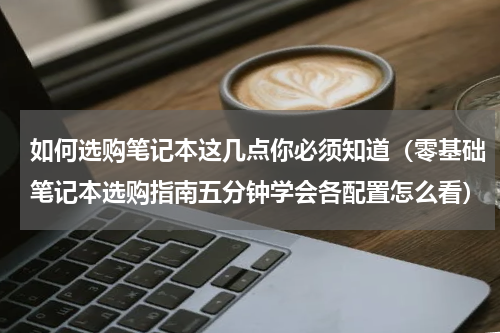 如何选购笔记本这几点你必须知道（零基础笔记本选购指南五分钟学会各配置怎么看）