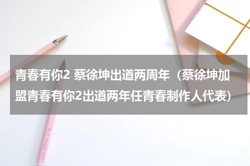 青春有你2 蔡徐坤出道两周年（蔡徐坤加盟青春有你2出道两年任青春制作人代表）