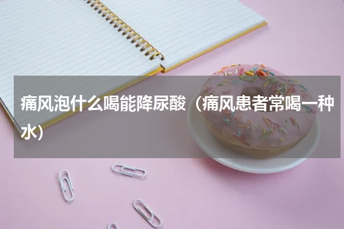痛风泡什么喝能降尿酸（痛风患者常喝一种水）