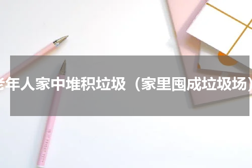 老年人家中堆积垃圾（家里囤成垃圾场）