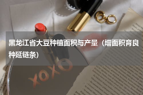 黑龙江省大豆种植面积与产量（增面积育良种延链条）