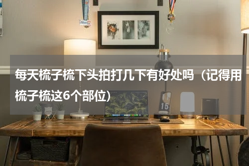 每天梳子梳下头拍打几下有好处吗（记得用梳子梳这6个部位）